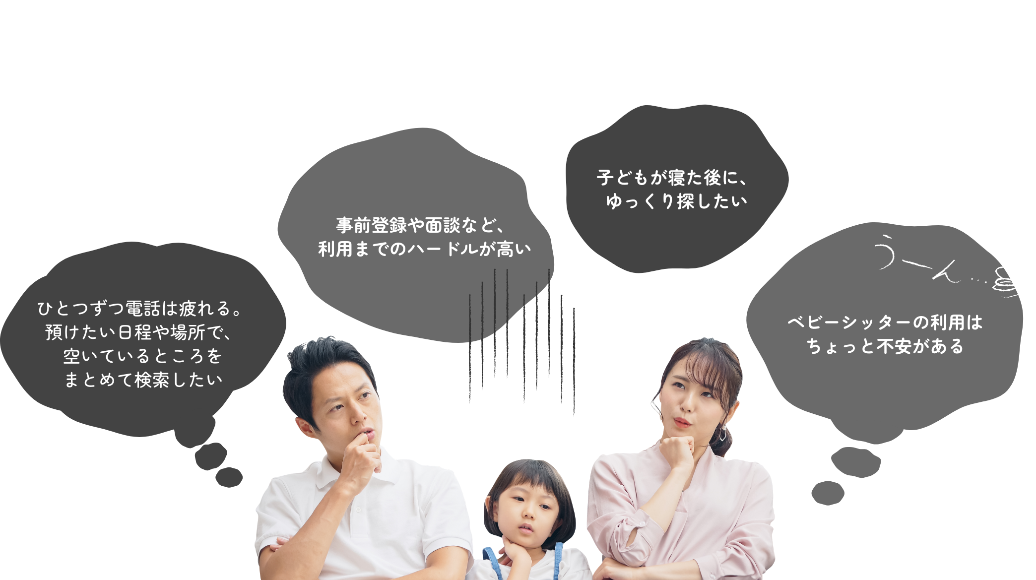】こんなお困り、ありませんか？ ベビーシッターの利用はちょっと不安がある 子どもが寝た後に、ゆっくり探したい 事前登録や面談など、利用までのハードルが高い ひとつずつ電話は疲れる。 預けたい日程や場所で、空いているところをまとめて検索したい